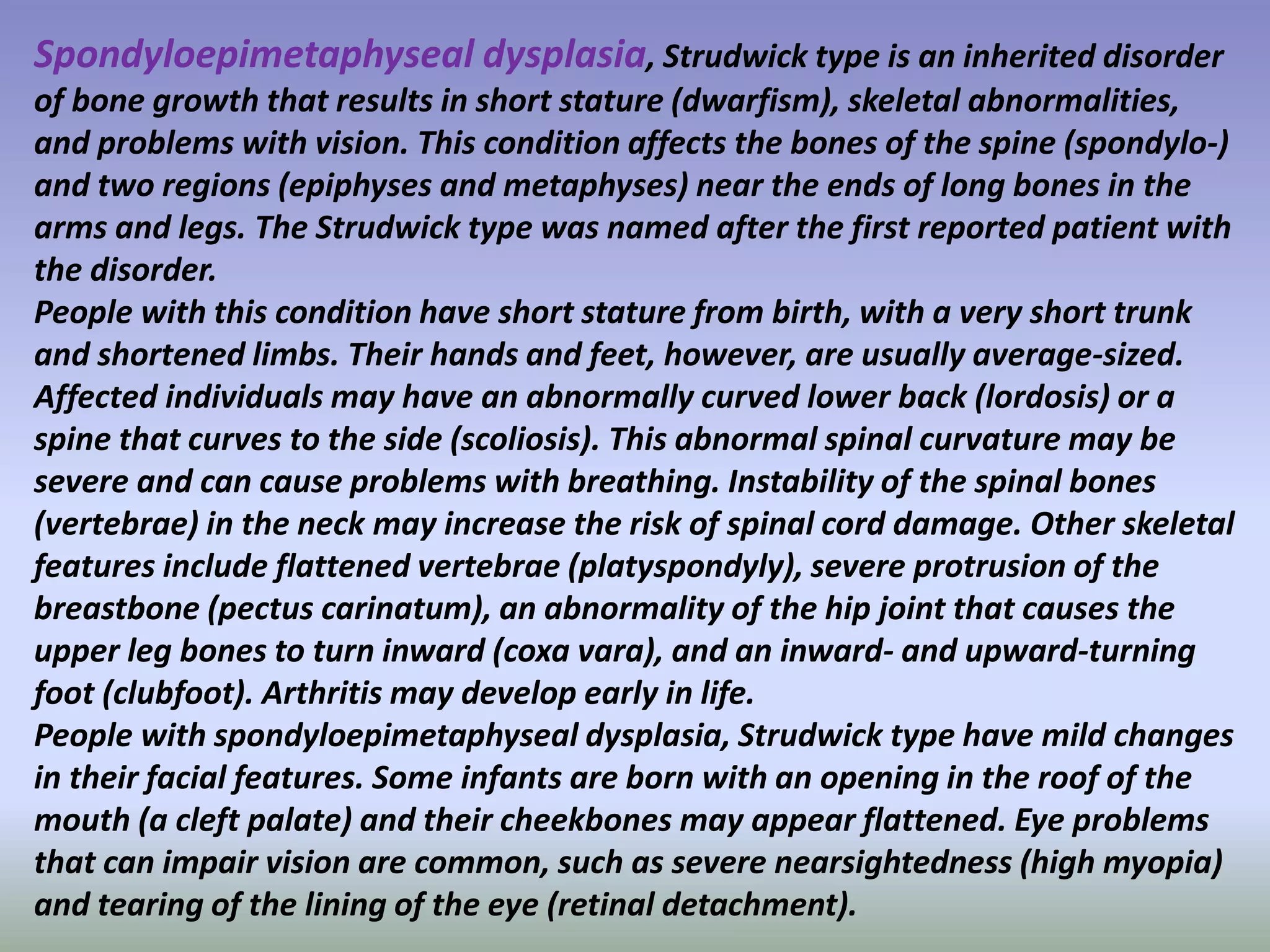 Spondyloepimetaphyseal dysplasia, Strudwick type is an inherited disorder 
of bone growth that results in short stature (dwarfism), skeletal abnormalities, 
and problems with vision. This condition affects the bones of the spine (spondylo-) 
and two regions (epiphyses and metaphyses) near the ends of long bones in the 
arms and legs. The Strudwick type was named after the first reported patient with 
the disorder. 
People with this condition have short stature from birth, with a very short trunk 
and shortened limbs. Their hands and feet, however, are usually average-sized. 
Affected individuals may have an abnormally curved lower back (lordosis) or a 
spine that curves to the side (scoliosis). This abnormal spinal curvature may be 
severe and can cause problems with breathing. Instability of the spinal bones 
(vertebrae) in the neck may increase the risk of spinal cord damage. Other skeletal 
features include flattened vertebrae (platyspondyly), severe protrusion of the 
breastbone (pectus carinatum), an abnormality of the hip joint that causes the 
upper leg bones to turn inward (coxa vara), and an inward- and upward-turning 
foot (clubfoot). Arthritis may develop early in life. 
People with spondyloepimetaphyseal dysplasia, Strudwick type have mild changes 
in their facial features. Some infants are born with an opening in the roof of the 
mouth (a cleft palate) and their cheekbones may appear flattened. Eye problems 
that can impair vision are common, such as severe nearsightedness (high myopia) 
and tearing of the lining of the eye (retinal detachment). 
 