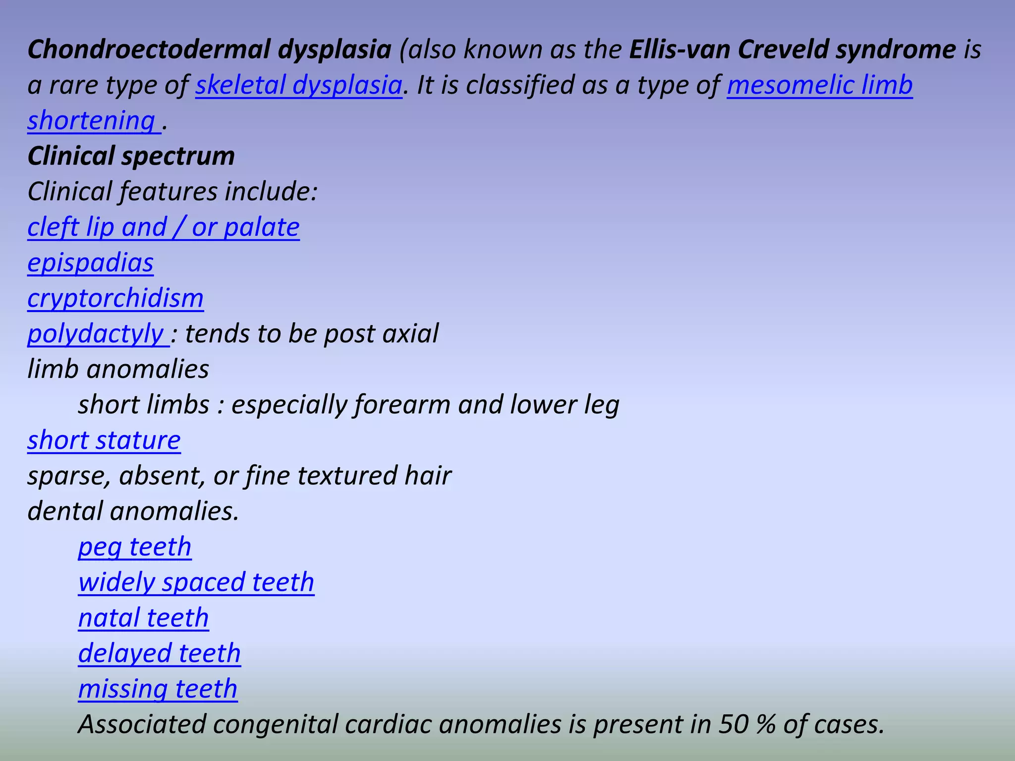 Chondroectodermal dysplasia (also known as the Ellis-van Creveld syndrome is 
a rare type of skeletal dysplasia. It is classified as a type of mesomelic limb 
shortening . 
Clinical spectrum 
Clinical features include: 
cleft lip and / or palate 
epispadias 
cryptorchidism 
polydactyly : tends to be post axial 
limb anomalies 
short limbs : especially forearm and lower leg 
short stature 
sparse, absent, or fine textured hair 
dental anomalies. 
peg teeth 
widely spaced teeth 
natal teeth 
delayed teeth 
missing teeth 
Associated congenital cardiac anomalies is present in 50 % of cases. 
 