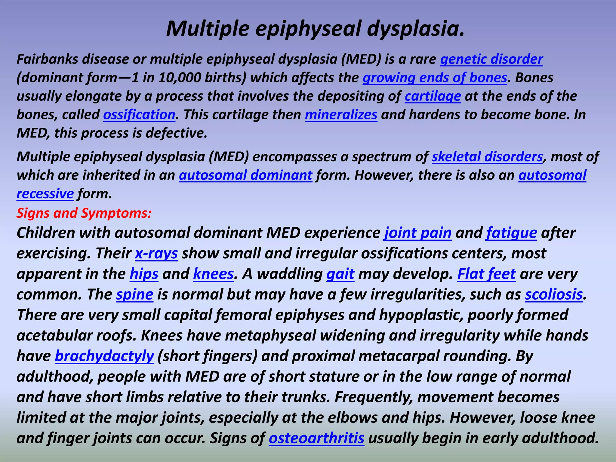 Multiple epiphyseal dysplasia. 
Fairbanks disease or multiple epiphyseal dysplasia (MED) is a rare genetic disorder 
(dominant form—1 in 10,000 births) which affects the growing ends of bones. Bones 
usually elongate by a process that involves the depositing of cartilage at the ends of the 
bones, called ossification. This cartilage then mineralizes and hardens to become bone. In 
MED, this process is defective. 
Multiple epiphyseal dysplasia (MED) encompasses a spectrum of skeletal disorders, most of 
which are inherited in an autosomal dominant form. However, there is also an autosomal 
recessive form. 
Signs and Symptoms: 
Children with autosomal dominant MED experience joint pain and fatigue after 
exercising. Their x-rays show small and irregular ossifications centers, most 
apparent in the hips and knees. A waddling gait may develop. Flat feet are very 
common. The spine is normal but may have a few irregularities, such as scoliosis. 
There are very small capital femoral epiphyses and hypoplastic, poorly formed 
acetabular roofs. Knees have metaphyseal widening and irregularity while hands 
have brachydactyly (short fingers) and proximal metacarpal rounding. By 
adulthood, people with MED are of short stature or in the low range of normal 
and have short limbs relative to their trunks. Frequently, movement becomes 
limited at the major joints, especially at the elbows and hips. However, loose knee 
and finger joints can occur. Signs of osteoarthritis usually begin in early adulthood. 
 