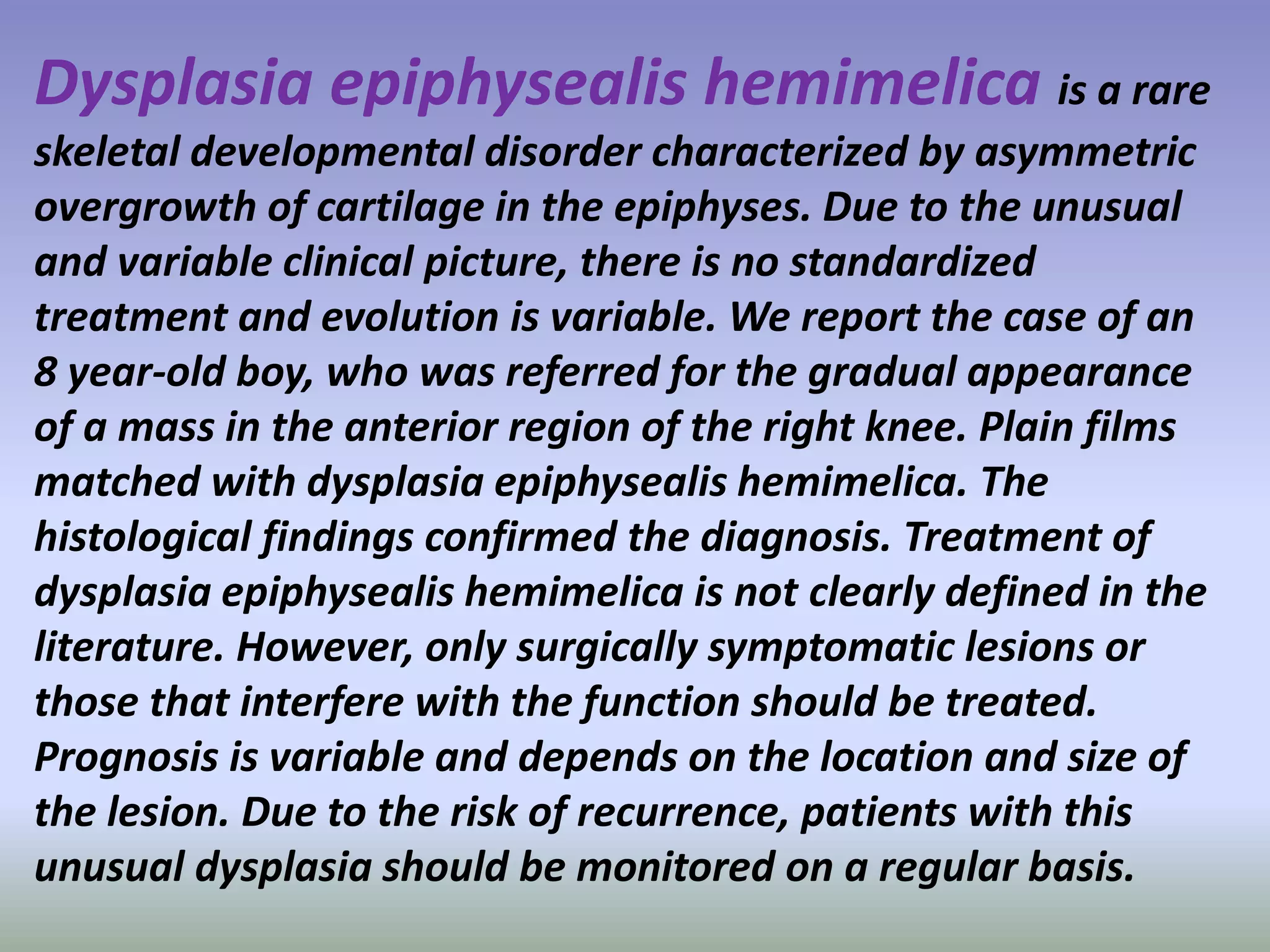 Dysplasia epiphysealis hemimelica is a rare 
skeletal developmental disorder characterized by asymmetric 
overgrowth of cartilage in the epiphyses. Due to the unusual 
and variable clinical picture, there is no standardized 
treatment and evolution is variable. We report the case of an 
8 year-old boy, who was referred for the gradual appearance 
of a mass in the anterior region of the right knee. Plain films 
matched with dysplasia epiphysealis hemimelica. The 
histological findings confirmed the diagnosis. Treatment of 
dysplasia epiphysealis hemimelica is not clearly defined in the 
literature. However, only surgically symptomatic lesions or 
those that interfere with the function should be treated. 
Prognosis is variable and depends on the location and size of 
the lesion. Due to the risk of recurrence, patients with this 
unusual dysplasia should be monitored on a regular basis. 
 