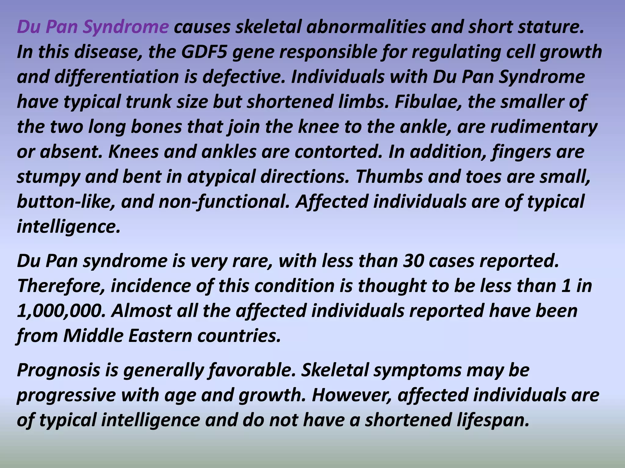 Du Pan Syndrome causes skeletal abnormalities and short stature. 
In this disease, the GDF5 gene responsible for regulating cell growth 
and differentiation is defective. Individuals with Du Pan Syndrome 
have typical trunk size but shortened limbs. Fibulae, the smaller of 
the two long bones that join the knee to the ankle, are rudimentary 
or absent. Knees and ankles are contorted. In addition, fingers are 
stumpy and bent in atypical directions. Thumbs and toes are small, 
button-like, and non-functional. Affected individuals are of typical 
intelligence. 
Du Pan syndrome is very rare, with less than 30 cases reported. 
Therefore, incidence of this condition is thought to be less than 1 in 
1,000,000. Almost all the affected individuals reported have been 
from Middle Eastern countries. 
Prognosis is generally favorable. Skeletal symptoms may be 
progressive with age and growth. However, affected individuals are 
of typical intelligence and do not have a shortened lifespan. 
 