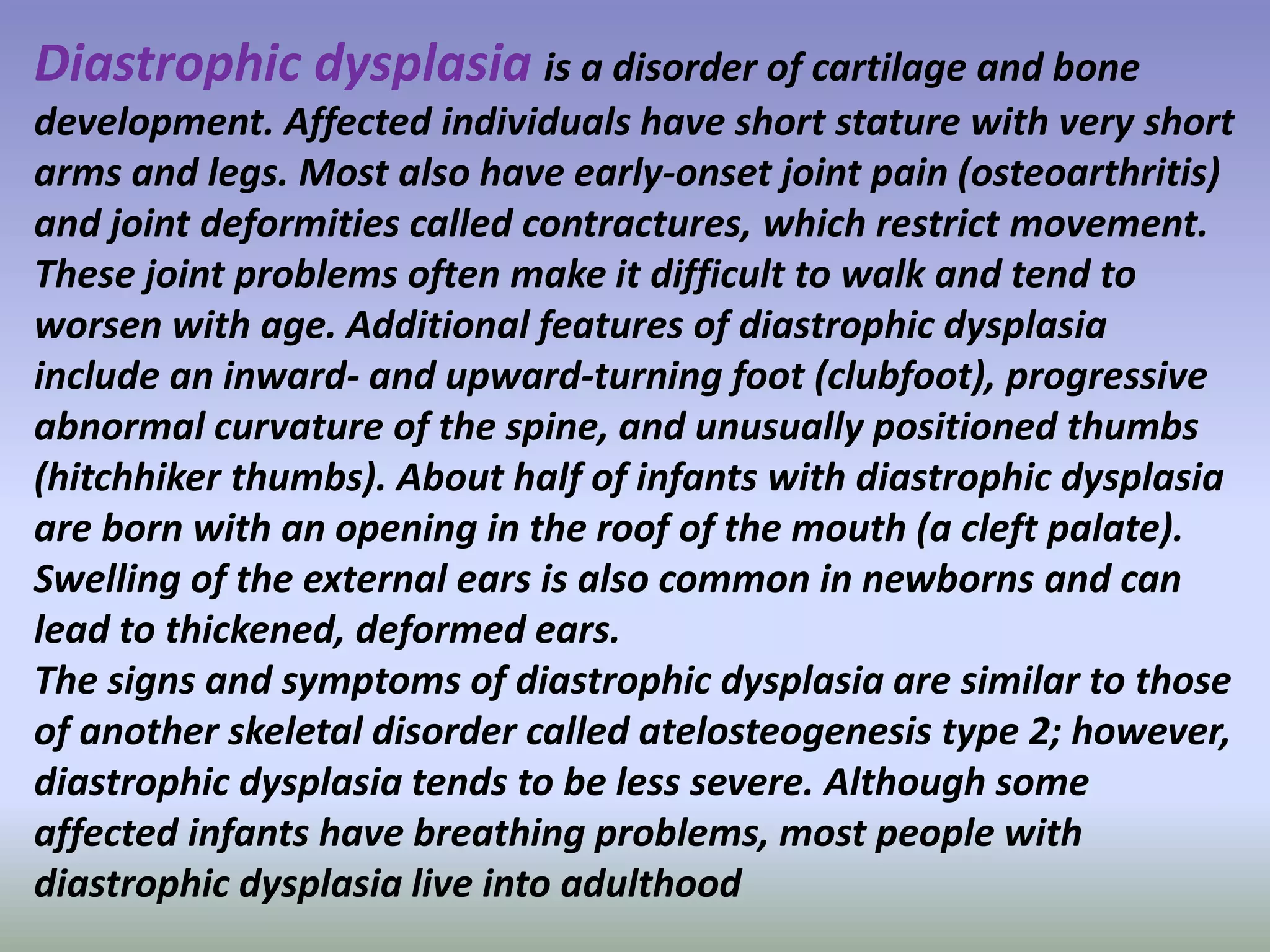 Diastrophic dysplasia is a disorder of cartilage and bone 
development. Affected individuals have short stature with very short 
arms and legs. Most also have early-onset joint pain (osteoarthritis) 
and joint deformities called contractures, which restrict movement. 
These joint problems often make it difficult to walk and tend to 
worsen with age. Additional features of diastrophic dysplasia 
include an inward- and upward-turning foot (clubfoot), progressive 
abnormal curvature of the spine, and unusually positioned thumbs 
(hitchhiker thumbs). About half of infants with diastrophic dysplasia 
are born with an opening in the roof of the mouth (a cleft palate). 
Swelling of the external ears is also common in newborns and can 
lead to thickened, deformed ears. 
The signs and symptoms of diastrophic dysplasia are similar to those 
of another skeletal disorder called atelosteogenesis type 2; however, 
diastrophic dysplasia tends to be less severe. Although some 
affected infants have breathing problems, most people with 
diastrophic dysplasia live into adulthood 
 