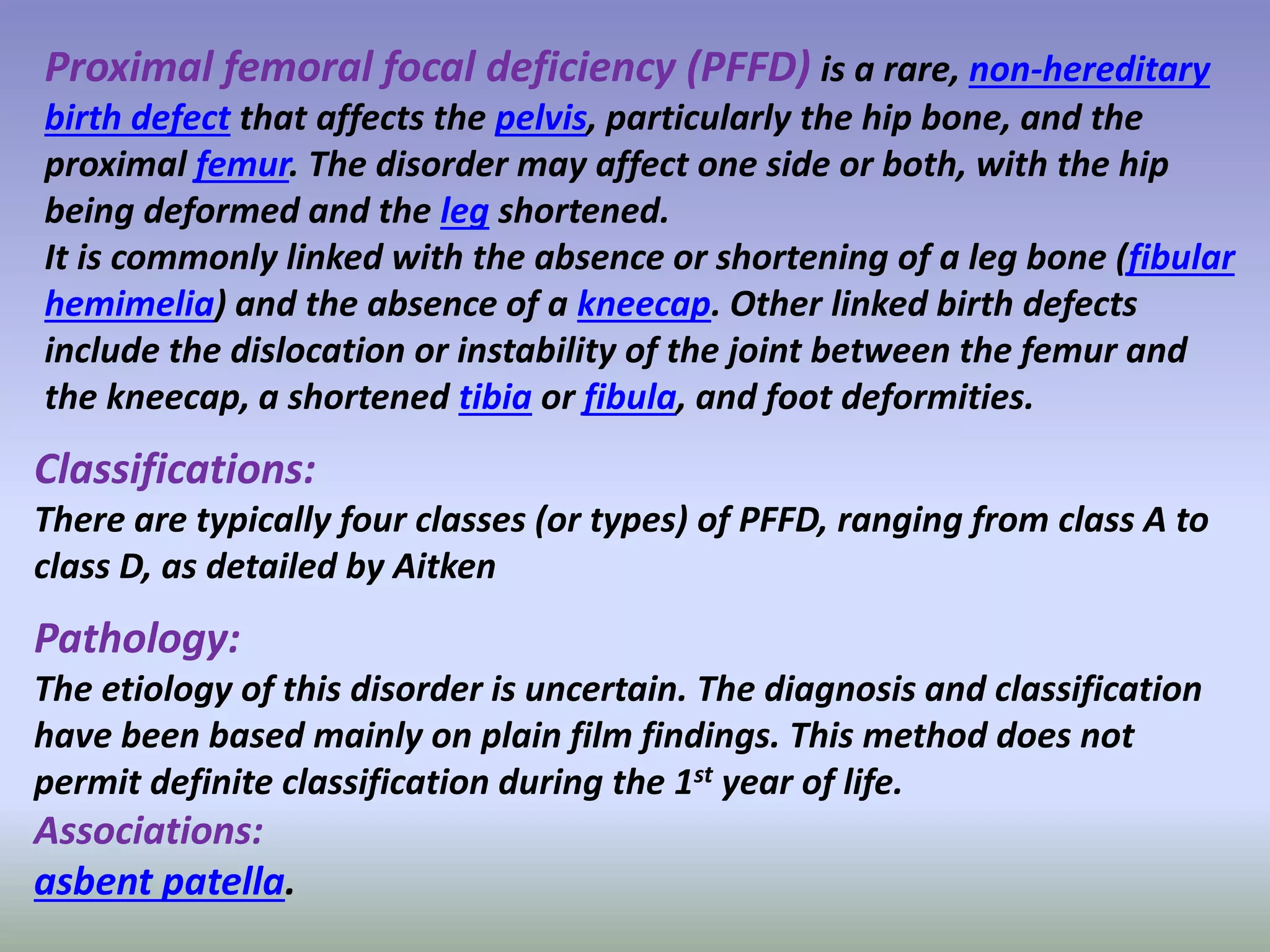 Proximal femoral focal deficiency (PFFD) is a rare, non-hereditary 
birth defect that affects the pelvis, particularly the hip bone, and the 
proximal femur. The disorder may affect one side or both, with the hip 
being deformed and the leg shortened. 
It is commonly linked with the absence or shortening of a leg bone (fibular 
hemimelia) and the absence of a kneecap. Other linked birth defects 
include the dislocation or instability of the joint between the femur and 
the kneecap, a shortened tibia or fibula, and foot deformities. 
Classifications: 
There are typically four classes (or types) of PFFD, ranging from class A to 
class D, as detailed by Aitken 
Pathology: 
The etiology of this disorder is uncertain. The diagnosis and classification 
have been based mainly on plain film findings. This method does not 
permit definite classification during the 1st year of life. 
Associations: 
asbent patella. 
 