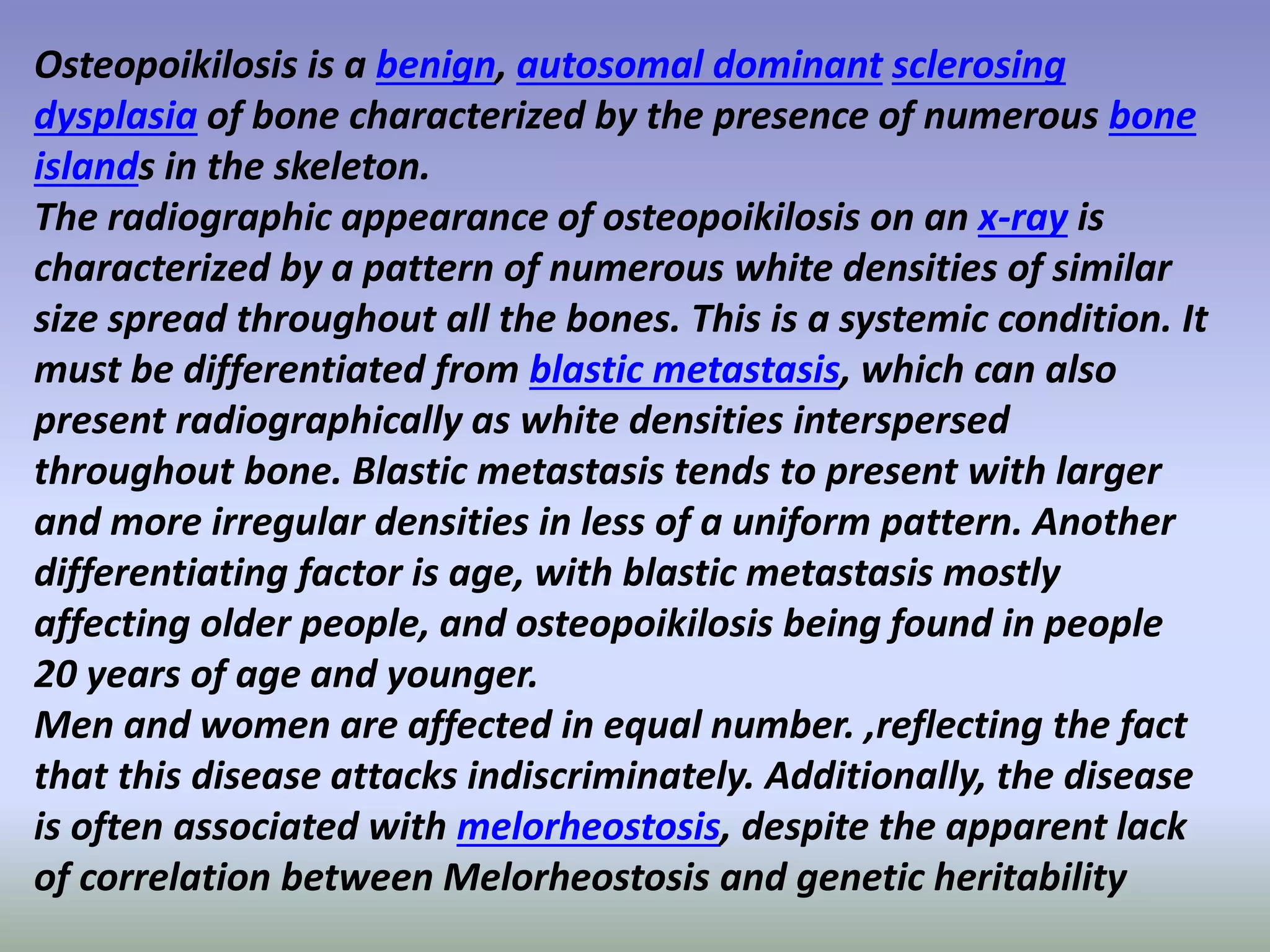 Osteopoikilosis is a benign, autosomal dominant sclerosing 
dysplasia of bone characterized by the presence of numerous bone 
islands in the skeleton. 
The radiographic appearance of osteopoikilosis on an x-ray is 
characterized by a pattern of numerous white densities of similar 
size spread throughout all the bones. This is a systemic condition. It 
must be differentiated from blastic metastasis, which can also 
present radiographically as white densities interspersed 
throughout bone. Blastic metastasis tends to present with larger 
and more irregular densities in less of a uniform pattern. Another 
differentiating factor is age, with blastic metastasis mostly 
affecting older people, and osteopoikilosis being found in people 
20 years of age and younger. 
Men and women are affected in equal number. ,reflecting the fact 
that this disease attacks indiscriminately. Additionally, the disease 
is often associated with melorheostosis, despite the apparent lack 
of correlation between Melorheostosis and genetic heritability 
 