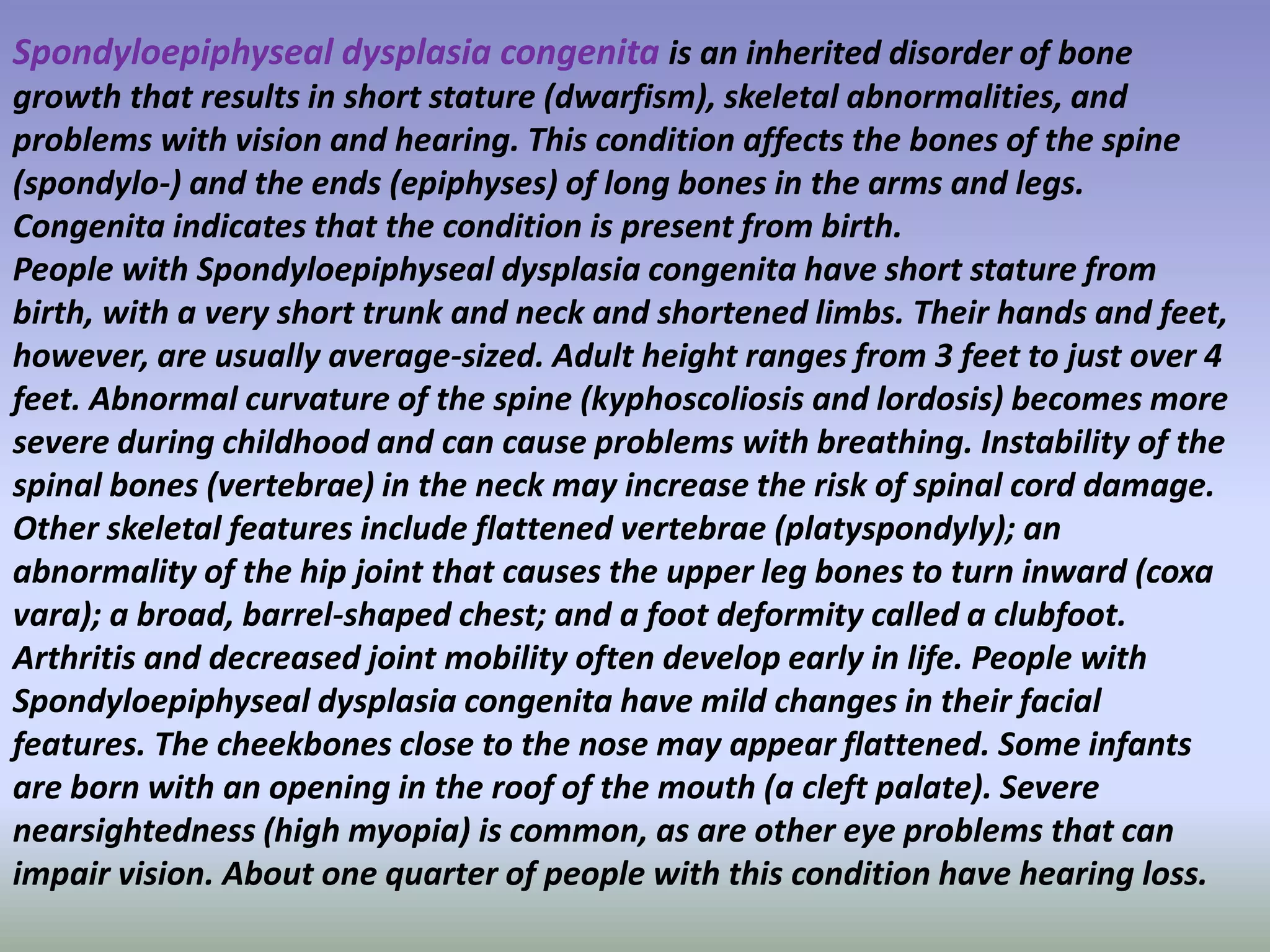 Spondyloepiphyseal dysplasia congenita is an inherited disorder of bone 
growth that results in short stature (dwarfism), skeletal abnormalities, and 
problems with vision and hearing. This condition affects the bones of the spine 
(spondylo-) and the ends (epiphyses) of long bones in the arms and legs. 
Congenita indicates that the condition is present from birth. 
People with Spondyloepiphyseal dysplasia congenita have short stature from 
birth, with a very short trunk and neck and shortened limbs. Their hands and feet, 
however, are usually average-sized. Adult height ranges from 3 feet to just over 4 
feet. Abnormal curvature of the spine (kyphoscoliosis and lordosis) becomes more 
severe during childhood and can cause problems with breathing. Instability of the 
spinal bones (vertebrae) in the neck may increase the risk of spinal cord damage. 
Other skeletal features include flattened vertebrae (platyspondyly); an 
abnormality of the hip joint that causes the upper leg bones to turn inward (coxa 
vara); a broad, barrel-shaped chest; and a foot deformity called a clubfoot. 
Arthritis and decreased joint mobility often develop early in life. People with 
Spondyloepiphyseal dysplasia congenita have mild changes in their facial 
features. The cheekbones close to the nose may appear flattened. Some infants 
are born with an opening in the roof of the mouth (a cleft palate). Severe 
nearsightedness (high myopia) is common, as are other eye problems that can 
impair vision. About one quarter of people with this condition have hearing loss. 
 