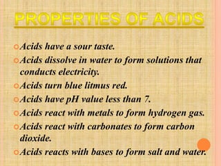 Acids have a sour taste. 
Acids dissolve in water to form solutions that 
conducts electricity. 
Acids turn blue litmus red. 
Acids have pH value less than 7. 
Acids react with metals to form hydrogen gas. 
Acids react with carbonates to form carbon 
dioxide. 
Acids reacts with bases to form salt and water. 
 