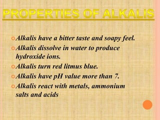 Alkalis have a bitter taste and soapy feel. 
Alkalis dissolve in water to produce 
hydroxide ions. 
Alkalis turn red litmus blue. 
Alkalis have pH value more than 7. 
Alkalis react with metals, ammonium 
salts and acids 
 