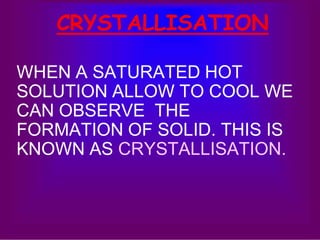 CRYSTALLISATION 
WHEN A SATURATED HOT 
SOLUTION ALLOW TO COOL WE 
CAN OBSERVE THE 
FORMATION OF SOLID. THIS IS 
KNOWN AS CRYSTALLISATION. 
 