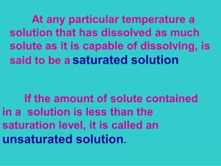 At any particular temperature a 
solution that has dissolved as much 
solute as it is capable of dissolving, is 
said to be a saturated solution 
If the amount of solute contained 
in a solution is less than the 
saturation level, it is called an 
unsaturated solution. 
 