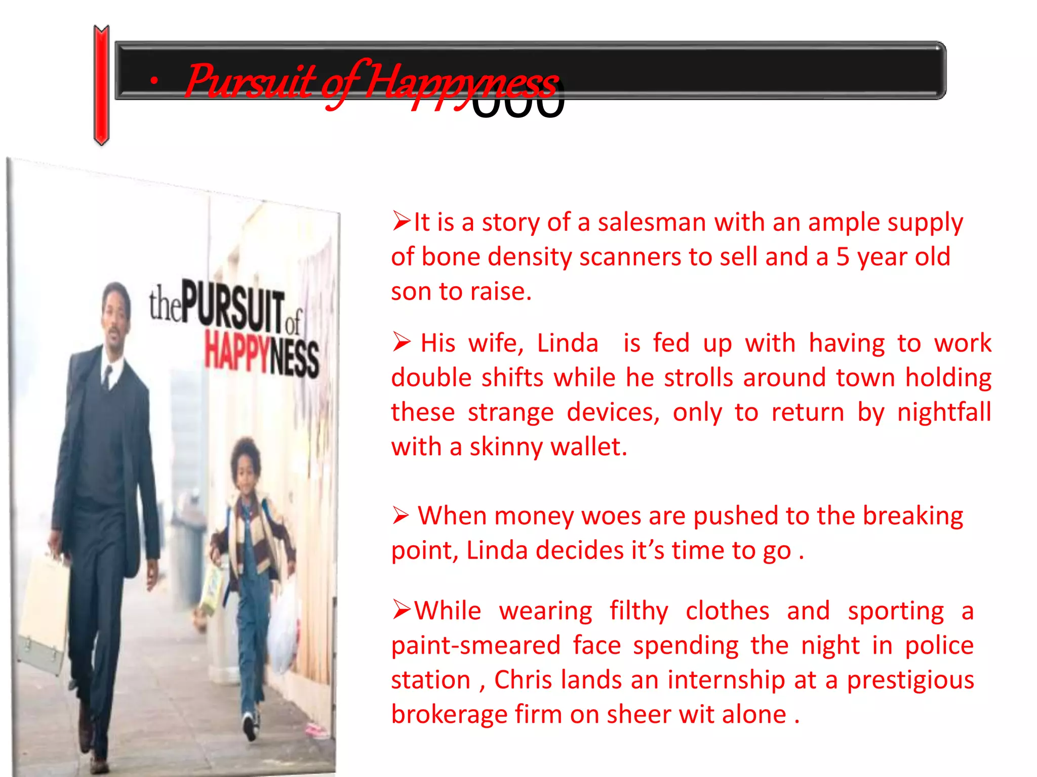 • Pursuit of Happy0ne0ss0 
It is a story of a salesman with an ample supply 
of bone density scanners to sell and a 5 year old 
son to raise. 
 His wife, Linda is fed up with having to work 
double shifts while he strolls around town holding 
these strange devices, only to return by nightfall 
with a skinny wallet. 
 When money woes are pushed to the breaking 
point, Linda decides it’s time to go . 
While wearing filthy clothes and sporting a 
paint-smeared face spending the night in police 
station , Chris lands an internship at a prestigious 
brokerage firm on sheer wit alone . 
 
