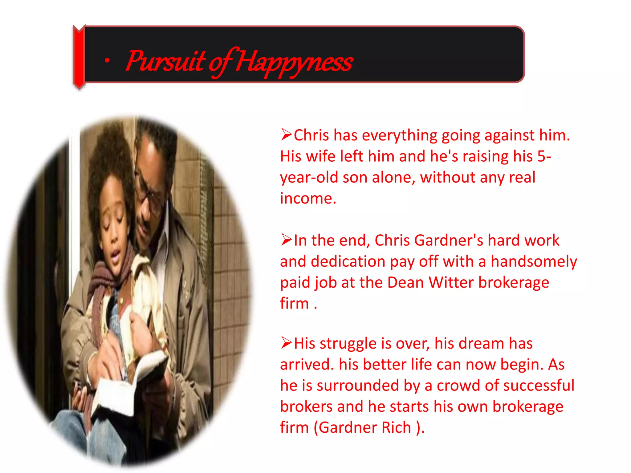 • Pursuit of Happyness 
Chris has everything going against him. 
His wife left him and he's raising his 5- 
year-old son alone, without any real 
income. 
In the end, Chris Gardner's hard work 
and dedication pay off with a handsomely 
paid job at the Dean Witter brokerage 
firm . 
His struggle is over, his dream has 
arrived. his better life can now begin. As 
he is surrounded by a crowd of successful 
brokers and he starts his own brokerage 
firm (Gardner Rich ). 
 