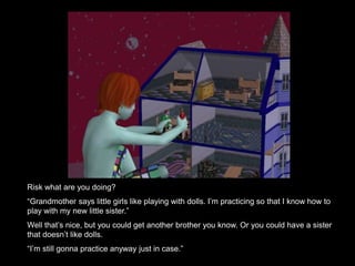 Risk what are you doing? 
“Grandmother says little girls like playing with dolls. I’m practicing so that I know how to 
play with my new little sister.” 
Well that’s nice, but you could get another brother you know. Or you could have a sister 
that doesn’t like dolls. 
“I’m still gonna practice anyway just in case.” 
 