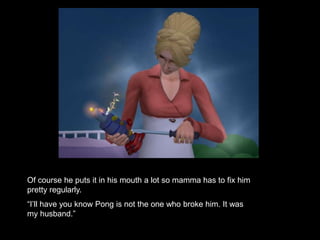 Of course he puts it in his mouth a lot so mamma has to fix him 
pretty regularly. 
“I’ll have you know Pong is not the one who broke him. It was 
my husband.” 
 