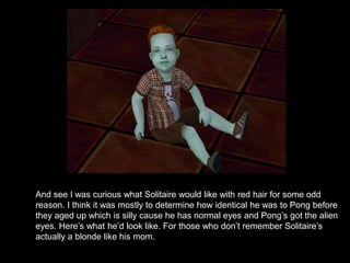 And see I was curious what Solitaire would like with red hair for some odd 
reason. I think it was mostly to determine how identical he was to Pong before 
they aged up which is silly cause he has normal eyes and Pong’s got the alien 
eyes. Here’s what he’d look like. For those who don’t remember Solitaire’s 
actually a blonde like his mom. 
 
