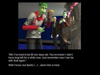 “Miri I’ve lived to be 90 sim days old. You’ve known I didn’t 
have long left for a while now. Just remember now I can be 
with Sulli again.” 
Well I know, but Sprite I…I…damn this is hard. 
 