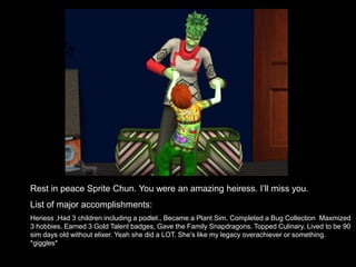 Rest in peace Sprite Chun. You were an amazing heiress. I’ll miss you. 
List of major accomplishments: 
Heriess ,Had 3 children including a podlet., Became a Plant Sim. Completed a Bug Collection Maxmized 
3 hobbies. Earned 3 Gold Talent badges, Gave the Family Snapdragons. Topped Culinary. Lived to be 90 
sim days old without elixer. Yeah she did a LOT. She’s like my legacy overachiever or something. 
*giggles* 
 