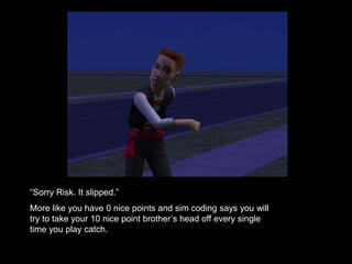 “Sorry Risk. It slipped.” 
More like you have 0 nice points and sim coding says you will 
try to take your 10 nice point brother’s head off every single 
time you play catch. 
 