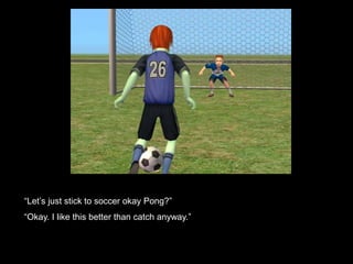 “Let’s just stick to soccer okay Pong?” 
“Okay. I like this better than catch anyway.” 
 