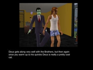 Deus gets along very well with the Brothers, but then again 
once you warm up to his quircks Deus is really a pretty cool 
cat. 
 