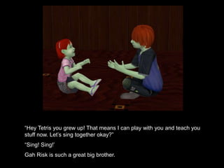 “Hey Tetris you grew up! That means I can play with you and teach you 
stuff now. Let’s sing together okay?” 
“Sing! Sing!’ 
Gah Risk is such a great big brother. 
 