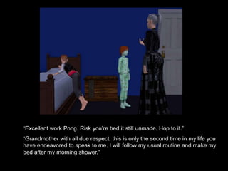 “Excellent work Pong. Risk you’re bed it still unmade. Hop to it.” 
“Grandmother with all due respect, this is only the second time in my life you 
have endeavored to speak to me. I will follow my usual routine and make my 
bed after my morning shower.” 
 