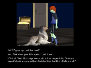 “Miri! Z grew up. Isn’t that cool!” 
Yes, Risk about your little speech back there. 
“Oh that. Yeah Mom says we should still be respectful to Grandma 
even if she is a crazy old bat. And she likes that kind of talk and all.” 
 