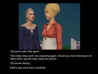 “Oh you’re with child again.” 
“Yes Chloe Deus and I are expecting again. Would you mind checking in on 
Tetris while I get the boys ready for school.” 
“Of course darling.” 
Edith’s way nicer than I would be. 
 