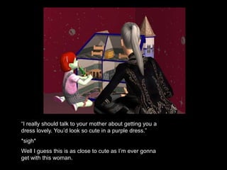 “I really should talk to your mother about getting you a 
dress lovely. You’d look so cute in a purple dress.” 
*sigh* 
Well I guess this is as close to cute as I’m ever gonna 
get with this woman. 
 