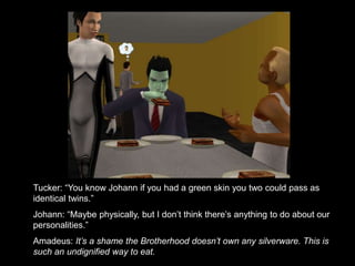 Tucker: “You know Johann if you had a green skin you two could pass as 
identical twins.” 
Johann: “Maybe physically, but I don’t think there’s anything to do about our 
personalities.” 
Amadeus: It’s a shame the Brotherhood doesn’t own any silverware. This is 
such an undignified way to eat. 
 