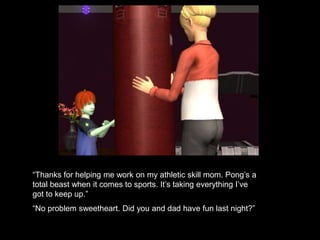 “Thanks for helping me work on my athletic skill mom. Pong’s a 
total beast when it comes to sports. It’s taking everything I’ve 
got to keep up.” 
“No problem sweetheart. Did you and dad have fun last night?” 
 
