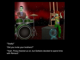 “Totally!” 
“Did you invite your brothers?” 
“Yeah. Pong cheered us on, but Solitaire decided to spend time 
with Renaud.” 
 