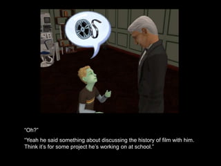 “Oh?” 
“Yeah he said something about discussing the history of film with him. 
Think it’s for some project he’s working on at school.” 
 