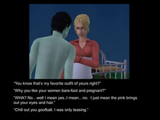 “You know that’s my favorite outfit of yours right?” 
“Why you like your women bare-foot and pregnant?” 
“WHA? No…well I mean yes..I mean…no. I just mean the pink brings 
out your eyes and hair.” 
“Chill out you goofball. I was only teasing.” 
 
