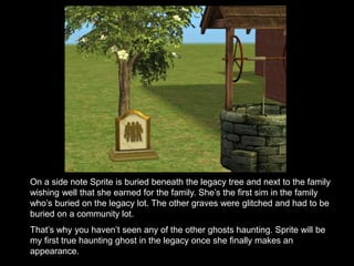 On a side note Sprite is buried beneath the legacy tree and next to the family 
wishing well that she earned for the family. She’s the first sim in the family 
who’s buried on the legacy lot. The other graves were glitched and had to be 
buried on a community lot. 
That’s why you haven’t seen any of the other ghosts haunting. Sprite will be 
my first true haunting ghost in the legacy once she finally makes an 
appearance. 
