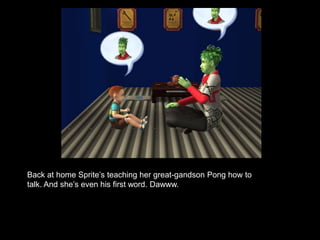 Back at home Sprite’s teaching her great-gandson Pong how to 
talk. And she’s even his first word. Dawww. 
 