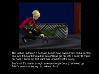 The truth is I adopted Z because I could have sworn Edith had a want for 
one. And I thought it would be cute if Deus got his wife a puppy to make 
her happy. Turns out that want was for a kitty not a puppy. 
She’s still Z’s master though, so even though Deus (I) screwed up 
Edith’s awesome enough to make up for it. 
 