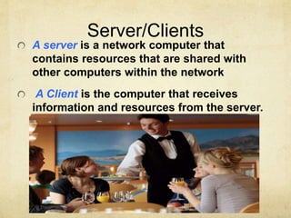 Server/Clients 
A server is a network computer that 
contains resources that are shared with 
other computers within the network 
A Client is the computer that receives 
information and resources from the server. 
 