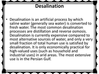 Desalination 
• Desalination is an artificial process by which 
saline water (generally sea water) is converted to 
fresh water. The most common desalination 
processes are distillation and reverse osmosis. 
Desalination is currently expensive compared to 
most alternative sources of water, and only a very 
small fraction of total human use is satisfied by 
desalination. It is only economically practical for 
high-valued uses (such as household and 
industrial uses) in arid areas. The most extensive 
use is in the Persian Gulf. 
