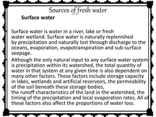 Sources of fresh water 
Surface water 
• Surface water is water in a river, lake or fresh 
water wetland. Surface water is naturally replenished 
by precipitation and naturally lost through discharge to the 
oceans, evaporation, evapotranspiration and sub-surface 
seepage. 
• Although the only natural input to any surface water system 
is precipitation within its watershed, the total quantity of 
water in that system at any given time is also dependent on 
many other factors. These factors include storage capacity 
in lakes, wetlands and artificial reservoirs, the permeability 
of the soil beneath these storage bodies, 
the runoff characteristics of the land in the watershed, the 
timing of the precipitation and local evaporation rates. All of 
these factors also affect the proportions of water loss. 
 