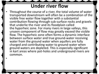 Under river flow 
• Throughout the course of a river, the total volume of water 
transported downstream will often be a combination of the 
visible free water flow together with a substantial 
contribution flowing through sub-surface rocks and gravels 
that underlie the river and its floodplain called 
the hyporheic zone. For many rivers in large valleys, this 
unseen component of flow may greatly exceed the visible 
flow. The hyporheic zone often forms a dynamic interface 
between surface water and true ground-water receiving 
water from the ground water when aquifers are fully 
charged and contributing water to ground-water when 
ground waters are depleted. This is especially significant 
in kart areas where pot-holes and underground rivers are 
common. 
• 
 