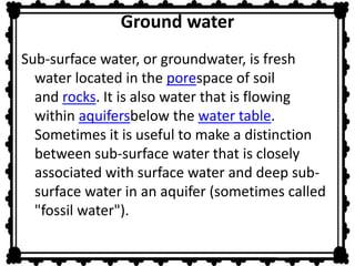 Ground water 
Sub-surface water, or groundwater, is fresh 
water located in the porespace of soil 
and rocks. It is also water that is flowing 
within aquifersbelow the water table. 
Sometimes it is useful to make a distinction 
between sub-surface water that is closely 
associated with surface water and deep sub-surface 
water in an aquifer (sometimes called 
"fossil water"). 
 
