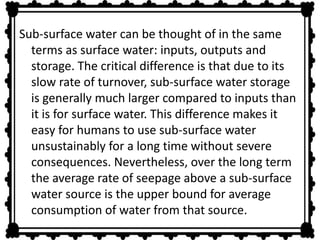 Sub-surface water can be thought of in the same 
terms as surface water: inputs, outputs and 
storage. The critical difference is that due to its 
slow rate of turnover, sub-surface water storage 
is generally much larger compared to inputs than 
it is for surface water. This difference makes it 
easy for humans to use sub-surface water 
unsustainably for a long time without severe 
consequences. Nevertheless, over the long term 
the average rate of seepage above a sub-surface 
water source is the upper bound for average 
consumption of water from that source. 
 
