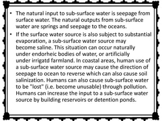 • The natural input to sub-surface water is seepage from 
surface water. The natural outputs from sub-surface 
water are springs and seepage to the oceans. 
• If the surface water source is also subject to substantial 
evaporation, a sub-surface water source may 
become saline. This situation can occur naturally 
under endorheic bodies of water, or artificially 
under irrigatd farmland. In coastal areas, human use of 
a sub-surface water source may cause the direction of 
seepage to ocean to reverse which can also cause soil 
salinization. Humans can also cause sub-surface water 
to be "lost" (i.e. become unusable) through pollution. 
Humans can increase the input to a sub-surface water 
source by building reservoirs or detention ponds. 
 
