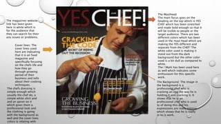 The Masthead 
The main focus goes on the 
heading on the top which is YES 
CHEF which has been stretched 
and made bold enough so that it 
will be visible to people or the 
target audience. There are two 
different colors which has been 
used in the mast head which are 
making the YES different and 
separate from the CHEF! The 
white color used is making it 
stand out from the dark 
background but the other color 
used is a bit dull as compared to 
white. 
The ! Mark has been used here 
as well which indicates some 
enthusiasm for this specific 
work. 
The magazines website 
link has been given 
here in white which is 
for the audience that 
they can search for their 
any issues or problems. 
Cover lines: The 
cover lines used 
here are indicating 
that it is an food 
magazine and 
specifically focusing 
on the chefs life and 
how they go 
through growing 
period of their 
business and tells 
about their cooking 
techniques. 
The Background: The image in 
the background is a 
professional chef who is 
cracking an egg the way he is 
holding it and cracking it. It 
shows that he is an 
professional chef who is used 
to of doing this and his 
expressions are really intense 
which shows that he is really 
in to is work. 
The chefs dressing is 
simple enough which 
usually the chef do, a 
simple white shirt and 
and an apron on it 
which gives them a 
professional look and 
the clothing is going 
with the background as 
well and the cover lines 
colors is relating with 
the egg which has been 
 