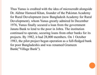 Thus Yunus is credited with the idea of microcredit alongside 
Dr. Akhtar Hameed Khan, founder of the Pakistan Academy 
for Rural Development (now Bangladesh Academy for Rural 
Development), whom Yunus greatly admired In December 
1976, Yunus finally secured a loan from the government 
Janata Bank to lend to the poor in Jobra. The institution 
continued to operate, securing loans from other banks for its 
projects. By 1982, it had 28,000 members. On 1 October 
1983, the pilot project began operation as a full-fledged bank 
for poor Bangladeshis and was renamed Grameen 
Bank("Village Bank"). 
 