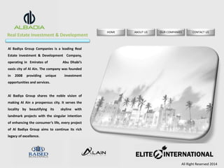 Real Estate Investment & Development 
HOME ABOUT US OUR COMPANIES CONTACT US 
All Right Reserved 2014 
Al Badiya Group Companies is a leading Real 
Estate investment & Development Company, 
operating in Emirates of Abu Dhabi’s 
oasis city of Al Ain. The company was founded 
in 2008 providing unique investment 
opportunities and services. 
Al Badiya Group shares the noble vision of 
making Al Ain a prosperous city. It serves the 
locality by beautifying its skyline with 
landmark projects with the singular intention 
of enhancing the consumer’s life, every project 
of Al Badiya Group aims to continue its rich 
legacy of excellence. 
 