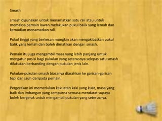 Smash 
smash digunakan untuk menamatkan satu rali atau untuk 
memaksa pemain lawan melakukan pukul balik yang lemah dan 
kemudian menamatkan rali. 
Pukul tinggi yang berkesan mungkin akan mengakibatkan pukul 
balik yang lemah dan boleh dimatikan dengan smash. 
Pemain itu juga mengambil masa yang lebih panjang untuk 
mengatur posisi bagi pukulan yang seterusnya selepas satu smash 
dilakukan berbanding dengan pukulan jenis lain. 
Pukulan-pukulan smash biasanya diarahkan ke garisan-garisan 
tepi dan jauh daripada pemain. 
Pergerakan ini memerlukan kekuatan kaki yang kuat, masa yang 
baik dan imbangan yang sempurna semasa mendarat supaya 
boleh bergerak untuk mengambil pukulan yang seterusnya. 
 