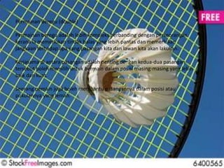 Permainan Beregu (double) 
Permainan beregu adalah lebih kompleks berbanding dengan perseorangan 
kerana ia memerlukan tindak balas yang lebih pantas dan memerlukan 
jangkaan terhadap apa yang pasangan kita dan lawan kita akan lakukan. 
Kerjasama di antara pasangan adalah penting dengan kedua-dua pasangan 
tersebut boleh memilih untuk bermain dalam posisi masing-masing yang lebih 
baik dan kuat. 
Seorang pemain juga boleh membantu pasangannya dalam posisi atau 
pukulannya yang lemah. 
 