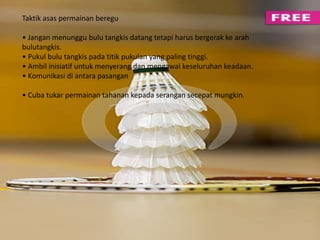 Taktik asas permainan beregu 
• Jangan menunggu bulu tangkis datang tetapi harus bergerak ke arah 
bulutangkis. 
• Pukul bulu tangkis pada titik pukulan yang paling tinggi. 
• Ambil inisiatif untuk menyerang dan mengawal keseluruhan keadaan. 
• Komunikasi di antara pasangan 
• Cuba tukar permainan tahanan kepada serangan secepat mungkin. 
 