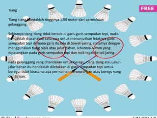 Tiang 
Tiang-tiang hendaklah tingginya 1.55 meter dari permukaan 
gelanggang. 
Sekiranya tiang-tiang tidak berada di garis-garis sempadan tepi, maka 
hendaklah diusahakan satu cara untuk menunjukkan letaknya garis 
sempadan tepi di mana garis itu lalu di bawah jaring, misalnya dengan 
menggunakan tiang nipis atau jalur bahan, lebarnya 40mm yang 
dipasangkan pada garis sempadan tepi dan naik tegak ke tali jaring. 
Pada gelanggang yang ditandakan untuk beregu, tiang-tiang atau jalur-jalur 
bahan itu hendaklah diletakkan di garis sempadan tepi untuk 
beregu, tidak kirasama ada permainan perseorangan atau beregu yang 
dimainkan. 
